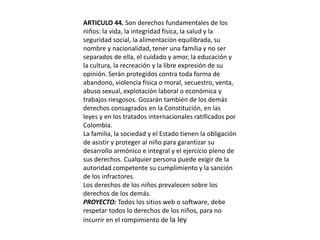 ARTICULO 44. Son derechos fundamentales de los niños: la vida, la integridad física, la salud y la seguridad social, la alimentación equilibrada, su nombre y nacionalidad, tener una familia y no ser separados de ella, el cuidado y amor, la educación y la cultura, la recreación y la libre expresión de su opinión. Serán protegidos contra toda forma de abandono, violencia física o moral, secuestro, venta, abuso sexual, explotación laboral o económica y trabajos riesgosos. Gozarán también de los demás derechos consagrados en la Constitución, en las leyes y en los tratados internacionales ratificados por Colombia.La familia, la sociedad y el Estado tienen la obligación de asistir y proteger al niño para garantizar su desarrollo armónico e integral y el ejercicio pleno de sus derechos. Cualquier persona puede exigir de la autoridad competente su cumplimiento y la sanción de los infractores.Los derechos de los niños prevalecen sobre los derechos de los demás.PROYECTO: Todos los sitios web o software, debe respetar todos lo derechos de los niños, para no incurrir en el rompimiento de la ley