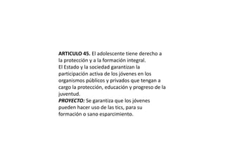ARTICULO 45. El adolescente tiene derecho a la protección y a la formación integral.El Estado y la sociedad garantizan la participación activa de los jóvenes en los organismos públicos y privados que tengan a cargo la protección, educación y progreso de la juventud.PROYECTO: Se garantiza que los jóvenes pueden hacer uso de las tics, para su formación o sano esparcimiento.