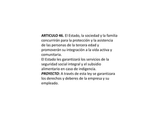 ARTICULO 46. El Estado, la sociedad y la familia concurrirán para la protección y la asistencia de las personas de la tercera edad y promoverán su integración a la vida activa y comunitaria.El Estado les garantizará los servicios de la seguridad social integral y el subsidio alimentario en caso de indigencia.PROYECTO: A través de esta ley se garantizara los derechos y deberes de la empresa y su empleado.