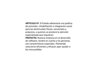 ARTICULO 47. El Estado adelantará una política de previsión, rehabilitación e integración social para los disminuidos físicos, sensoriales y psíquicos, a quienes se prestará la atención especializada que requieran.PROYECTO: Nuestra empresa en el desarrollo de software, tendrá en cuenta a las personas con características especiales. Plantando soluciones eficientes y eficaces apar ayudar a los minusválidos