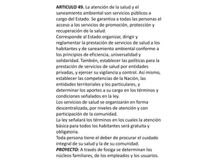 ARTICULO 49. La atención de la salud y el saneamiento ambiental son servicios públicos a cargo del Estado. Se garantiza a todas las personas el acceso a los servicios de promoción, protección y recuperación de la salud.Corresponde al Estado organizar, dirigir y reglamentar la prestación de servicios de salud a los habitantes y de saneamiento ambiental conforme a los principios de eficiencia, universalidad y solidaridad. También, establecer las políticas para la prestación de servicios de salud por entidades privadas, y ejercer su vigilancia y control. Así mismo, establecer las competencias de la Nación, las entidades territoriales y los particulares, y determinar los aportes a su cargo en los términos y condiciones señalados en la ley.Los servicios de salud se organizarán en forma descentralizada, por niveles de atención y con participación de la comunidad.La ley señalará los términos en los cuales la atención básica para todos los habitantes será gratuita y obligatoria.Toda persona tiene el deber de procurar el cuidado integral de su salud y la de su comunidad.PROYECTO: A través de fosiga se determinan los núcleos familiares, de los empleados y los usuarios.