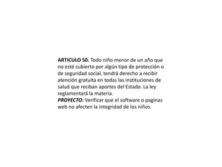 ARTICULO 50. Todo niño menor de un año que no esté cubierto por algún tipo de protección o de seguridad social, tendrá derecho a recibir atención gratuita en todas las instituciones de salud que reciban aportes del Estado. La ley reglamentará la materia.PROYECTO: Verificar que el software o paginas web no afecten la integridad de los niños. 
