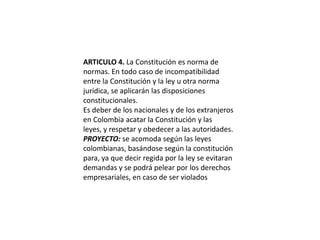 ARTICULO 4. La Constitución es norma de normas. En todo caso de incompatibilidad entre la Constitución y la ley u otra norma jurídica, se aplicarán las disposiciones constitucionales.Es deber de los nacionales y de los extranjeros en Colombia acatar la Constitución y las leyes, y respetar y obedecer a las autoridades.PROYECTO: se acomoda según las leyes colombianas, basándose según la constitución para, ya que decir regida por la ley se evitaran demandas y se podrá pelear por los derechos empresariales, en caso de ser violados
