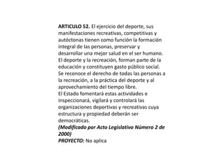 ARTICULO 52. El ejercicio del deporte, sus manifestaciones recreativas, competitivas y autóctonas tienen como función la formación integral de las personas, preservar y desarrollar una mejor salud en el ser humano.El deporte y la recreación, forman parte de la educación y constituyen gasto público social.Se reconoce el derecho de todas las personas a la recreación, a la práctica del deporte y al aprovechamiento del tiempo libre.El Estado fomentará estas actividades e inspeccionará, vigilará y controlará las organizaciones deportivas y recreativas cuya estructura y propiedad deberán ser democráticas.(Modificado por Acto Legislativo Número 2 de 2000)PROYECTO: No aplica