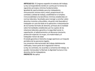 ARTICULO 53. El Congreso expedirá el estatuto del trabajo. La ley correspondiente tendrá en cuenta por lo menos los siguientes principios mínimos fundamentales:Igualdad de oportunidades para los trabajadores; remuneración mínima vital y móvil, proporcional a la cantidad y calidad de trabajo; estabilidad en el empleo; irrenunciabilidad a los beneficios mínimos establecidos en normas laborales; facultades para transigir y conciliar sobre derechos inciertos y discutibles; situación más favorable al trabajador en caso de duda en la aplicación e interpretación de las fuentes formales de derecho; primacía de la realidad sobre formalidades establecidas por los sujetos de las relaciones laborales; garantía a la seguridad social, la capacitación, el adiestramiento y el descanso necesario; protección especial a la mujer, a la maternidad y al trabajador menor de edad.El estado garantiza el derecho al pago oportuno y al reajuste periódico de las pensiones legales.Los convenios internacionales del trabajo debidamente ratificados, hacen parte de la legislación interna.La ley, los contratos, los acuerdos y convenios de trabajo, no pueden menoscabar la libertad, la dignidad humana ni los derechos de los trabajadores.PROYECTO: No aplica