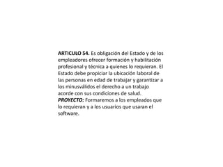 ARTICULO 54. Es obligación del Estado y de los empleadores ofrecer formación y habilitación profesional y técnica a quienes lo requieran. El Estado debe propiciar la ubicación laboral de las personas en edad de trabajar y garantizar a los minusválidos el derecho a un trabajo acorde con sus condiciones de salud.PROYECTO: Formaremos a los empleados que lo requieran y a los usuarios que usaran el software. 