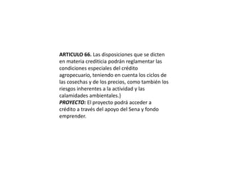 ARTICULO 66. Las disposiciones que se dicten en materia crediticia podrán reglamentar las condiciones especiales del crédito agropecuario, teniendo en cuenta los ciclos de las cosechas y de los precios, como también los riesgos inherentes a la actividad y las calamidades ambientales.}PROYECTO: El proyecto podrá acceder a crédito a través del apoyo del Sena y fondo emprender. 