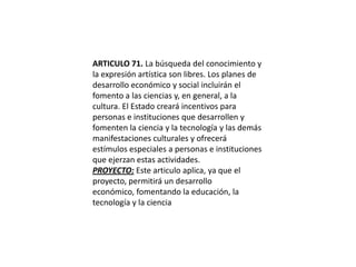 ARTICULO 71. La búsqueda del conocimiento y la expresión artística son libres. Los planes de desarrollo económico y social incluirán el fomento a las ciencias y, en general, a la cultura. El Estado creará incentivos para personas e instituciones que desarrollen y fomenten la ciencia y la tecnología y las demás manifestaciones culturales y ofrecerá estímulos especiales a personas e instituciones que ejerzan estas actividades.PROYECTO: Este articulo aplica, ya que el proyecto, permitirá un desarrollo económico, fomentando la educación, la tecnología y la ciencia