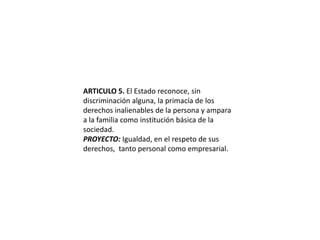ARTICULO 5. El Estado reconoce, sin discriminación alguna, la primacía de los derechos inalienables de la persona y ampara a la familia como institución básica de la sociedad.PROYECTO: Igualdad, en el respeto de sus derechos,  tanto personal como empresarial.