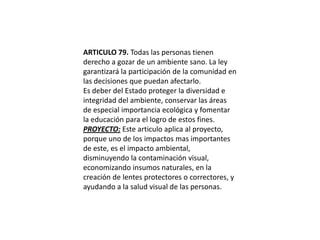 ARTICULO 79. Todas las personas tienen derecho a gozar de un ambiente sano. La ley garantizará la participación de la comunidad en las decisiones que puedan afectarlo.Es deber del Estado proteger la diversidad e integridad del ambiente, conservar las áreas de especial importancia ecológica y fomentar la educación para el logro de estos fines.PROYECTO: Este articulo aplica al proyecto, porque uno de los impactos mas importantes de este, es el impacto ambiental, disminuyendo la contaminación visual, economizando insumos naturales, en la creación de lentes protectores o correctores, y ayudando a la salud visual de las personas.
