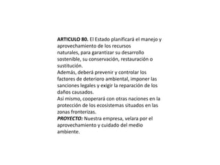 ARTICULO 80. El Estado planificará el manejo y aprovechamiento de los recursos naturales, para garantizar su desarrollo sostenible, su conservación, restauración o sustitución.Además, deberá prevenir y controlar los factores de deterioro ambiental, imponer las sanciones legales y exigir la reparación de los daños causados.Así mismo, cooperará con otras naciones en la protección de los ecosistemas situados en las zonas fronterizas.PROYECTO: Nuestra empresa, velara por el aprovechamiento y cuidado del medio ambiente.
