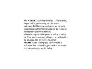 ARTICULO 81. Queda prohibida la fabricación, importación, posesión y uso de armas químicas, biológicas y nucleares, así como la introducción al territorio nacional de residuos nucleares y desechos tóxicos.El Estado regulará el ingreso al país y la salida de él de los recursos genéticos, y su utilización, de acuerdo con el interés nacional.PROYECTO: En la empresa se verificara el software y su contenido, para evitar incumplir con este articulo, según  la ley.