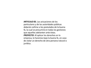 ARTICULO 83. Las actuaciones de los particulares y de las autoridades públicas deberán ceñirse a los postulados de la buena fe, la cual se presumirá en todas las gestiones que aquellos adelanten ante éstas.PROYECTO: Al aplicar los derechos en la empresa, lo haremos bajo la buena fe, en caso de violar un derecho de otra persona natural o jurídica.  