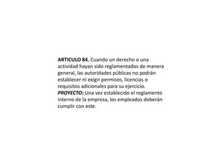 ARTICULO 84. Cuando un derecho o una actividad hayan sido reglamentados de manera general, las autoridades públicas no podrán establecer ni exigir permisos, licencias o requisitos adicionales para su ejercicio.PROYECTO: Una vez establecido el reglamento interno de la empresa, los empleados deberán cumplir con este.