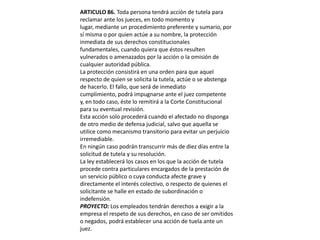 ARTICULO 86. Toda persona tendrá acción de tutela para reclamar ante los jueces, en todo momento y lugar, mediante un procedimiento preferente y sumario, por sí misma o por quien actúe a su nombre, la protección inmediata de sus derechos constitucionales fundamentales, cuando quiera que éstos resulten vulnerados o amenazados por la acción o la omisión de cualquier autoridad pública.La protección consistirá en una orden para que aquel respecto de quien se solicita la tutela, actúe o se abstenga de hacerlo. El fallo, que será de inmediato cumplimiento, podrá impugnarse ante el juez competente y, en todo caso, éste lo remitirá a la Corte Constitucional para su eventual revisión.Esta acción solo procederá cuando el afectado no disponga de otro medio de defensa judicial, salvo que aquella se utilice como mecanismo transitorio para evitar un perjuicio irremediable.En ningún caso podrán transcurrir más de diez días entre la solicitud de tutela y su resolución.La ley establecerá los casos en los que la acción de tutela procede contra particulares encargados de la prestación de un servicio público o cuya conducta afecte grave y directamente el interés colectivo, o respecto de quienes el solicitante se halle en estado de subordinación o indefensión.PROYECTO: Los empleados tendrán derechos a exigir a la empresa el respeto de sus derechos, en caso de ser omitidos o negados, podrá establecer una acción de tuela ante un juez. 