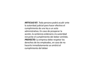 ARTICULO 87. Toda persona podrá acudir ante la autoridad judicial para hacer efectivo el cumplimiento de una ley o un acto administrativo. En caso de prosperar la acción, la sentencia ordenará a la autoridad renuente el cumplimiento del deber omitido.PROYECTO: La empresa debe respetar los derechos de los empleados, en caso de no hacerlo inmediatamente se omitirá el cumplimiento del deber