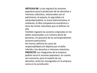 ARTICULO 88. La ley regulará las acciones populares para la protección de los derechos e intereses colectivos, relacionados con el patrimonio, el espacio, la seguridad y la salubridad pública, la moral administrativa, el ambiente, la libre competencia económica y otros de similar naturaleza que se definen en ella.También regulará las acciones originadas en los daños ocasionados a un número plural de personas, sin perjuicio de las correspondientes acciones particulares.Así mismo, definirá los casos de responsabilidad civil objetiva por el daño inferido a los derechos e intereses colectivos.PROYECTO: Los integrantes de la empresa podrán recurrir acciones populares, en cuanto sea necesario, para el respeto de sus derechos, tanto los consagrados en la empresa como en la constitución