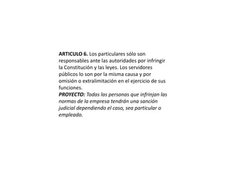ARTICULO 6. Los particulares sólo son responsables ante las autoridades por infringir la Constitución y las leyes. Los servidores públicos lo son por la misma causa y por omisión o extralimitación en el ejercicio de sus funciones.PROYECTO: Todas las personas que infrinjan las normas de la empresa tendrán una sanción judicial dependiendo el caso, sea particular o empleado.