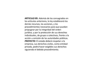 ARTICULO 89. Además de los consagrados en los artículos anteriores, la ley establecerá los demás recursos, las acciones, y los procedimientos necesarios para que puedan propugnar por la integridad del orden jurídico, y por la protección de sus derechos individuales, de grupo o colectivos, frente a la acción u omisión de las autoridades públicas.PROYECTO: El estado deberá respetar a la empresa, sus derechos civiles, como entidad privada, podrá hacer exigibles sus derechos siguiendo el debido procedimiento. 