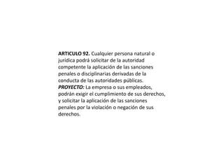 ARTICULO 92. Cualquier persona natural o jurídica podrá solicitar de la autoridad competente la aplicación de las sanciones penales o disciplinarias derivadas de la conducta de las autoridades públicas.PROYECTO: La empresa o sus empleados, podrán exigir el cumplimiento de sus derechos, y solicitar la aplicación de las sanciones penales por la violación o negación de sus derechos.