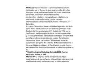 ARTICULO 93. Los tratados y convenios internacionales ratificados por el Congreso, que reconocen los derechos humanos y que prohíben su limitación en los estados de excepción, prevalecen en el orden interno.Los derechos y deberes consagrados en esta Carta, se interpretarán de conformidad con los tratados internacionales sobre derechos humanos ratificados por Colombia.El Estado Colombiano puede reconocer la jurisdicción de la Corte Penal Internacional en los términos previstos en el Estatuto de Roma adoptado el 17 de julio de 1998 por la Conferencia de Plenipotenciarios de las Naciones Unidas y, consecuentemente, ratificar este tratado de conformidad con el procedimiento establecido en esta Constitución.La admisión de un tratamiento diferente en materias sustanciales por parte del Estatuto de Roma con respecto a las garantías contenidas en la Constitución tendrá efectos exclusivamente dentro del ámbito de la materia regulada en él. * Modificado por el Acto Legislativo 2/2001. Fueron agregados incisos 3º y 4º.PROYECTO: La empresa tiene como derechos hacer exportaciones de sus software, o locación de páginas web a nivel internacional, sin limitaciones, ni costos externos