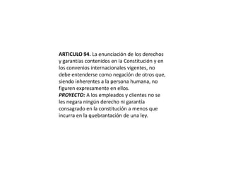 ARTICULO 94. La enunciación de los derechos y garantías contenidos en la Constitución y en los convenios internacionales vigentes, no debe entenderse como negación de otros que, siendo inherentes a la persona humana, no figuren expresamente en ellos.PROYECTO: A los empleados y clientes no se les negara ningún derecho ni garantía consagrado en la constitución a menos que incurra en la quebrantación de una ley.