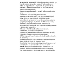 ARTICULO 95. La calidad de colombiano enaltece a todos los miembros de la comunidad nacional. Todos están en el deber de engrandecerla y dignificarla. El ejercicio de los derechos y libertades reconocidos en esta Constitución implica responsabilidades.Toda persona está obligada a cumplir la Constitución y las leyes.Son deberes de la persona y del ciudadano:Respetar los derechos ajenos y no abusar de los propios;Obrar conforme al principio de solidaridad social, respondiendo con acciones humanitarias ante situaciones que pongan en peligro la vida o la salud de las personas;Respetar y apoyar a las autoridades democráticas legítimamente constituídas para mantener la independencia y la integridad nacionales.Defender y difundir los derechos humanos como fundamento de la convivencia pacífica;Participar en la vida política, cívica y comunitaria del país;Propender al logro y mantenimiento de la paz;Colaborar para el buen funcionamiento de la administración de la justicia;Proteger los recursos culturales y naturales del país y velar por la conservación de un ambiente sano;Contribuír al financiamiento de los gastos e inversiones del Estado dentro de conceptos de justicia y equidad.PROYECTO: Todos los empleados que pertenezcan a la empresa, deberán cumplir a cabalidad con los deberes  internos de la misma y los consagrados en la constitución. 