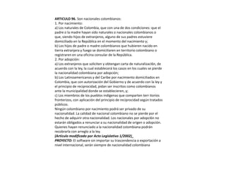 ARTICULO 96. Son nacionales colombianos:1. Por nacimiento:a) Los naturales de Colombia, que con una de dos condiciones: que el padre o la madre hayan sido naturales o nacionales colombianos o que, siendo hijos de extranjeros, alguno de sus padres estuviere domiciliado en la República en el momento del nacimiento y;b) Los hijos de padre o madre colombianos que hubieren nacido en tierra extranjera y fuego se domiciliaren en territorio colombiano o registraren en una oficina consular de la República.2. Por adopción:a) Los extranjeros que soliciten y obtengan carta de naturalizaci6n, de acuerdo con la ley, la cual establecerá los casos en los cuales se pierde la nacionalidad colombiana por adopción;b) Los Latinoamericanos y del Caribe por nacimiento domiciliados en Colombia, que con autorización del Gobierno y de acuerdo con la ley y el principio de reciprocidad, pidan ser inscritos como colombianos ante la municipalidad donde se establecieren, y;c) Los miembros de los pueblos indígenas que comparten territorios fronterizos, con aplicación del principio de reciprocidad según tratados públicos.Ningún colombiano por nacimiento podrá ser privado de su nacionalidad. La calidad de nacional colombiano no se pierde por el hecho de adquirir otra nacionalidad. Los nacionales por adopci6n no estarán obligados a renunciar a su nacionalidad de origen o adopción.Quienes hayan renunciado a la nacionalidad colombiana podrán recobrarla con arreglo a la ley. (Artículo modificado por Acto Legislativo 1/2002)_PROYECTO: El software sin importar su trascendencia o exportación a nivel internacional, serán siempre de nacionalidad colombiana