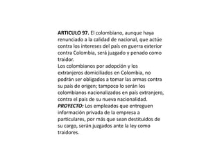 ARTICULO 97. El colombiano, aunque haya renunciado a la calidad de nacional, que actúe contra los intereses del país en guerra exterior contra Colombia, será juzgado y penado como traidor.Los colombianos por adopción y los extranjeros domiciliados en Colombia, no podrán ser obligados a tomar las armas contra su país de origen; tampoco lo serán los colombianos nacionalizados en país extranjero, contra el país de su nueva nacionalidad.PROYECTO: Los empleados que entreguen información privada de la empresa a particulares, por más que sean destituidos de su cargo, serán juzgados ante la ley como traidores. 