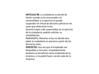ARTICULO 98. La ciudadanía se pierde de hecho cuando se ha renunciado a la nacionalidad, y su ejercicio se puede suspender en virtud de decisión judicial en los casos que determine la ley.Quienes hayan sido suspendidos en el ejercicio de la ciudadanía, podrán solicitar su rehabilitación.PARAGRAFO. Mientras la ley no decida otra edad, la ciudadanía se ejercerá a partir de los dieciocho años.PROYECTO: Una vez que el empleado sea despedido o renuncie, inmediatamente perderá sus beneficios como empleado de la empresa, y no podrá hacer uso de nada de la empresa.