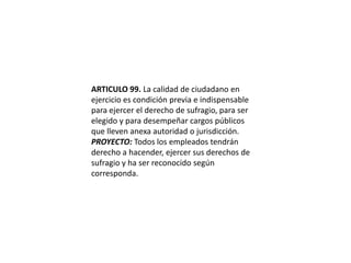 ARTICULO 99. La calidad de ciudadano en ejercicio es condición previa e indispensable para ejercer el derecho de sufragio, para ser elegido y para desempeñar cargos públicos que lleven anexa autoridad o jurisdicción.PROYECTO: Todos los empleados tendrán derecho a hacender, ejercer sus derechos de sufragio y ha ser reconocido según corresponda. 