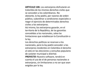 ARTICULO 100. Los extranjeros disfrutarán en Colombia de los mismos derechos civiles que se conceden a los colombianos. No obstante, la ley podrá, por razones de orden público, subordinar a condiciones especiales o negar el ejercicio de determinados derechos civiles a los extranjeros.Así mismo, los extranjeros gozarán, en el territorio de la República, de las garantías concedidas a los nacionales, salvo las limitaciones que establezcan la Constitución o la ley.Los derechos políticos se reservan a los nacionales, pero la ley podrá conceder a los extranjeros residentes en Colombia el derecho al voto en las elecciones y consultas populares de carácter municipal o distrital.PROYECTO: Nuestro software, tendrá en cuenta el uso de el de personas nacionales o extranjeras, sin limitaciones a no ser que sean exigidas por la ley.