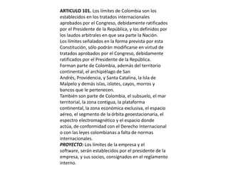ARTICULO 101. Los límites de Colombia son los establecidos en los tratados internacionales aprobados por el Congreso, debidamente ratificados por el Presidente de la República, y los definidos por los laudos arbitrales en que sea parte la Nación.Los límites señalados en la forma prevista por esta Constitución, sólo podrán modificarse en virtud de tratados aprobados por el Congreso, debidamente ratificados por el Presidente de la República.Forman parte de Colombia, además del territorio continental, el archipiélago de San Andrés, Providencia, y Santa Catalina, la Isla de Malpelo y demás islas, islotes, cayos, morros y bancos que le pertenecen.También son parte de Colombia, el subsuelo, el mar territorial, la zona contigua, la plataforma continental, la zona económica exclusiva, el espacio aéreo, el segmento de la órbita geoestacionaria, el espectro electromagnético y el espacio donde actúa, de conformidad con el Derecho Internacional o con las leyes colombianas a falta de normas internacionales.PROYECTO: Los límites de la empresa y el software, serán establecidos por el presidente de la empresa, y sus socios, consignados en el reglamento interno.
