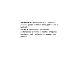 ARTICULO 102. El territorio, con los bienes públicos que de él forman parte, pertenecen a la Nación.PROYECTO: La empresa y sus bienes, pertenecen a la misma, el diseño e imagen de las páginas web y software, pertenecen a su creador.