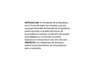 ARTICULO 104. El Presidente de la República, con la firma de todos los ministros y previo concepto favorable del Senado de la República, podrá consultar al pueblo decisiones de trascendencia nacional. La decisión del pueblo será obligatoria. La consulta no podrá realizarse en concurrencia con otra elección.PROYECTO: Los integrantes del proyecto, podrán tomar decisiones, de trascendencia para su proyecto.