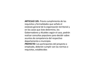 ARTICULO 105. Previo cumplimiento de los requisitos y formalidades que señale el estatuto general de la organización territorial y en los casos que éste determine, los Gobernadores y Alcaldes según el caso, podrán realizar consultas populares para decidir sobre asuntos de competencia del respectivo departamento o municipio.PROYECTO: Los participantes del proyecto o empleado, deberán cumplir con las normas o requisitos, establecidos