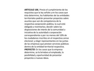 ARTICULO 106. Previo el cumplimiento de los requisitos que la ley señale y en los casos que ésta determine, los habitantes de las entidades territoriales podrán presentar proyectos sobre asuntos que son de competencia de la respectiva corporación pública, la cual está obligada a tramitarlos; decidir sobre las disposiciones de interés de la comunidad a iniciativa de la autoridad o corporación correspondiente o por no menos del 10% de los ciudadanos inscritos en el respectivo censo electoral; y elegir representantes en las juntas de las empresas que prestan servicios públicos dentro de la entidad territorial respectiva.PROYECTO: En los casos que la empresa determine, se le brindara al empleado, la posibilidad y oportunidad de presentar proyectos o nuevas ideas. 