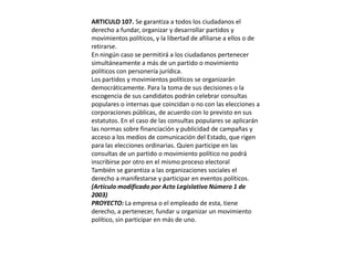 ARTICULO 107. Se garantiza a todos los ciudadanos el derecho a fundar, organizar y desarrollar partidos y movimientos políticos, y la libertad de afiliarse a ellos o de retirarse.En ningún caso se permitirá a los ciudadanos pertenecer simultáneamente a más de un partido o movimiento políticos con personería jurídica.Los partidos y movimientos políticos se organizarán democráticamente. Para la toma de sus decisiones o la escogencia de sus candidatos podrán celebrar consultas populares o internas que coincidan o no con las elecciones a corporaciones públicas, de acuerdo con lo previsto en sus estatutos. En el caso de las consultas populares se aplicarán las normas sobre financiación y publicidad de campañas y acceso a los medios de comunicación del Estado, que rigen para las elecciones ordinarias. Quien participe en las consultas de un partido o movimiento político no podrá inscribirse por otro en el mismo proceso electoralTambién se garantiza a las organizaciones sociales el derecho a manifestarse y participar en eventos políticos.(Artículo modificado por Acto Legislativo Número 1 de 2003)PROYECTO: La empresa o el empleado de esta, tiene derecho, a pertenecer, fundar u organizar un movimiento político, sin participar en más de uno.