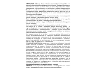 ARTICULO 108. El Consejo Nacional Electoral reconocerá personería jurídica a los partidos, movimientos políticos y grupos significativos de ciudadanos. Estos podrán obtenerlas con votación no inferior al dos por ciento (2%) de los votos emitidos válidamente en el territorio nacional en elecciones de Cámara de Representantes o Senado. Las perderán si no consiguen ese porcentaje en las elecciones de las mismas Corporaciones Públicas. Se exceptúa el régimen excepcional que se estatuya en la ley para las circunscripciones de minorías, en las cuales bastará haber obtenido representación en el Congreso.Los partidos y movimientos políticos con personería jurídica reconocida podrán inscribir candidatos a elecciones sin requisito adicional alguno.Dicha inscripción deberá ser avalada para los mismos efectos por el respectivo representante legal del partido o movimiento o por quien él delegue.Los movimientos sociales y grupos significativos de ciudadanos también podrán inscribir candidatos.La ley determinará los requisitos de seriedad para la inscripción de candidatos.Los estatutos de los partidos y movimientos políticos regularán lo atinente a su régimen disciplinario interno. Los miembros de las Corporaciones Públicas elegidos por un mismo partido o movimiento político o ciudadano actuarán en ellas como bancada en los términos que señale la ley y de conformidad con las decisiones adoptadas democráticamente por estas.Los estatutos internos de los partidos y movimientos políticos determinarán los asuntos de conciencia respecto de los cuales no se aplicará este régimen y podrán establecer sanciones por la inobservancia de sus directrices por parte de los miembros de las bancadas, las cuales se fijarán gradualmente hasta la expulsión, y podrán incluir la pérdida del derecho de voto del congresista, diputado, concejal o edil por el resto del período para el cual fue elegido.PARÁGRAFO TRANSITORIO 1o. Los partidos y movimientos políticos con Personería Jurídica reconocida actualmente y con representación en el Congreso, conservarán tal personería hasta las siguientes elecciones de Congreso que se realicen con posterioridad a la promulgación del presente Acto Legislativo, de cuyos resultados dependerá que la conserven de acuerdo con las reglas dispuestas en la Constitución.Para efectos de participar en cualquiera de las elecciones que se realicen desde la entrada en vigencia de esta Reforma hasta las siguientes elecciones de Congreso, los partidos y movimientos políticos con representación en el Congreso podrán agruparse siempre que cumplan con los requisitos de votación exigidos en la presente Reforma para la obtención de las personerías jurídicas de los partidos y movimientos políticos y obtengan personería jurídica que reemplazará a la de quienes se agrupen. La nueva agrupación así constituida gozará de los beneficios y cumplirá las obligaciones, consagrados en la Constitución para los partidos y movimientos políticos en materia electoral.(Artículo modificado por Acto Legislativo Número 1 de 2003)PROYECTO: En los proyectos el líder reconocerá a sus integrantes como persona jurídica, desde que estos tengan  movimientos políticos establecidos. 
