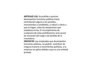 ARTICULO 110. Se prohíbe a quienes desempeñan funciones públicas hacer contribución alguna a los partidos, movimientos o candidatos, o inducir a otros a que lo hagan, salvo las excepciones que establezca la ley. El incumplimiento de cualquiera de estas prohibiciones será causal de remoción del cargo o de pérdida de la investidura.PROYECTO: Los empleados que desempeñen funciones públicas, no podrán  contribuir de ninguna manera a movimientos políticos, a la empresa no aplica debido a que es una entidad privada.