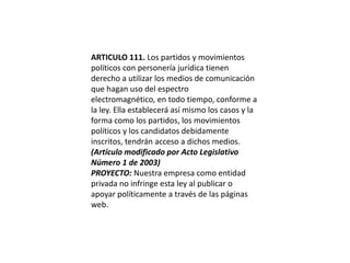 ARTICULO 111. Los partidos y movimientos políticos con personería jurídica tienen derecho a utilizar los medios de comunicación que hagan uso del espectro electromagnético, en todo tiempo, conforme a la ley. Ella establecerá así mismo los casos y la forma como los partidos, los movimientos políticos y los candidatos debidamente inscritos, tendrán acceso a dichos medios.(Artículo modificado por Acto Legislativo Número 1 de 2003)PROYECTO: Nuestra empresa como entidad privada no infringe esta ley al publicar o apoyar políticamente a través de las páginas web. 