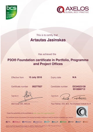 Artautas Jasinskas
P3O® Foundation certiﬁcate in Portfolio, Programme
and Project Ofﬁces
1
15 July 2016 N/A
EX3452313900277937
ID10890713
Check the authenticity of this certiﬁcate at http://www.bcs.org/eCertCheck
 