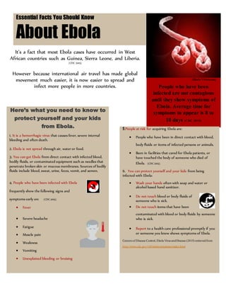 Lorem Ipsum Dolor [Issue] :: [Date]Essential Facts You Should Know
About Ebola
(Ebola Virus.com)
People who have been
infected are not contagious
until they show symptoms of
Ebola. Average time for
symptoms to appear is 8 to
10 days (CDC 2015)
Here’s what you need to know to
protect yourself and your kids
from Ebola.
1. It is a hemorrhagic virus that causes fever, severe internal
bleeding and often death.
2. Ebola is not spread through air, water or food.
3. You can get Ebola from direct contact with infected blood,
bodily fluids, or contaminated equipment such as needles that
penetrate broken skin or mucous membranes. Sources of bodily
fluids include blood, sweat, urine, feces, vomit, and semen.
4. People who have been infected with Ebola
frequently show the following signs and
symptoms early on: (CDC2015)
 Fever
 Severe headache
 Fatigue
 Muscle pain
 Weakness
 Vomiting
 Unexplained bleeding or bruising
It’s a fact that most Ebola cases have occurred in West
African countries such as Guinea, Sierra Leone, and Liberia.
(CDC 2015)
However because international air travel has made global
movement much easier, it is now easier to spread and
infect more people in more countries.
5.People at risk for acquiring Ebola are:
 People who have been in direct contact with blood,
body fluids or items of infected persons or animals.
 Been in facilities that cared for Ebola patients, or
have touched the body of someone who died of
Ebola. (CDC 2015)
6. You can protect yourself and your kids from being
infected with Ebola:
 Wash your hands often with soap and water or
alcohol based hand sanitizer.
 Do not touch blood or body fluids of
someone who is sick.
 Do not touch items that have been
contaminated with blood or body fluids by someone
who is sick.
 Report to a health care professional promptly if you
or someone you know shows symptoms of Ebola.
Centers of Disease Control, Ebola Virus andDisease (2015) retrievedfrom
http://www.cdc.gov/vhf/ebola/symptoms/index.html
 