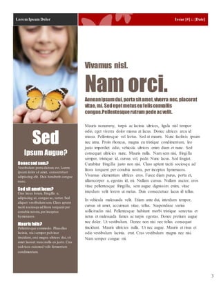 Lorem Ipsum Dolor Issue [#] :: [Date]
3
Mauris nonummy, turpis ac lacinia ultrices, ligula nisl tempor
odio, eget viverra dolor massa at lacus. Donec ultrices arcu id
massa. Pellentesque vel lectus. Sed at mauris. Nunc facilisis ipsum
nec urna. Proin rhoncus, magna eu tristique condimentum, leo
justo imperdiet odio, vehicula ultrices enim diam et nunc. Sed
consequat ultricies nunc. Mauris nulla. Nam sem nisi, fringilla
semper, tristique id, cursus vel, pede. Nunc lacus. Sed feugiat.
Curabitur fringilla justo non nisi. Class aptent taciti sociosqu ad
litora torquent per conubia nostra, per inceptos hymenaeos.
Vivamus elementum ultrices eros. Fusce diam purus, porta et,
ullamcorper a, egestas id, mi. Nullam cursus. Nullam auctor, eros
vitae pellentesque fringilla, sem augue dignissim enim, vitae
interdum velit lorem ut metus. Duis consectetuer lacus id tellus.
In vehicula malesuada velit. Etiam ante dui, interdum tempor,
cursus sit amet, accumsan vitae, tellus. Suspendisse varius
sollicitudin nisl. Pellentesque habitant morbi tristique senectus et
netus et malesuada fames ac turpis egestas. Donec pretium augue
nec dolor. Ut vestibulum. Donec non nisi nec tellus consequat
tincidunt. Mauris ultricies nulla. Ut nec augue. Mauris et risus et
odio vestibulum lacinia. erat. Cras vestibulum magna nec nisi.
Nam semper congue mi.
Vivamus nisl.
Nam orci.Aeneanipsumdui,portasitamet,viverra nec,placerat
vitae,mi. Sedegetmetuseufelisconvallis
congue.Pellentesquerutrumpedeacvelit.
Donecsed sem.?
Vestibulum porta dictum est.Lorem
ipsum dolor sit amet, consectetuer
adipiscing elit. Duis hendrerit congue
nunc.
Sed sit amet lacus?
Cras lacus lorem, fringilla a,
adipiscing ut, congue ac, tortor. Sed
aliquet vestibulumsem. Class aptent
taciti sociosqu ad litora torquent per
conubia nostra,per inceptos
hymenaeos.
Mauris felis?
Pellentesque commodo. Phasellus
lacinia, nisi semper pulvinar
tincidunt, orci magna ultrices dui, sit
amet laoreet nunc nulla eu justo. Cras
sed risus euismod velit fermentum
condimentum.
Sed
Ipsum Augue?
 