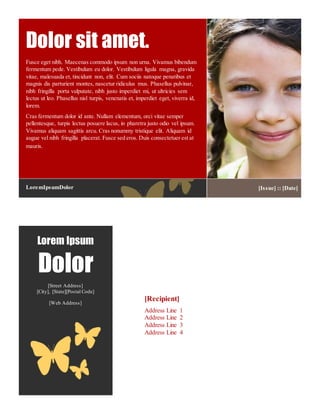 Lorem Ipsum
Dolor
[Street Address]
[City], [State][Postal Code]
[Web Address]
[Recipient]
Address Line 1
Address Line 2
Address Line 3
Address Line 4
Fusce eget nibh. Maecenas commodo ipsum non urna. Vivamus bibendum
fermentum pede. Vestibulum eu dolor. Vestibulum ligula magna, gravida
vitae, malesuada et, tincidunt non, elit. Cum sociis natoque penatibus et
magnis dis parturient montes, nascetur ridiculus mus. Phasellus pulvinar,
nibh fringilla porta vulputate, nibh justo imperdiet mi, ut ultricies sem
lectus ut leo. Phasellus nisl turpis, venenatis et, imperdiet eget, viverra id,
lorem.
Cras fermentum dolor id ante. Nullam elementum, orci vitae semper
pellentesque, turpis lectus posuere lacus, in pharetra justo odio vel ipsum.
Vivamus aliquam sagittis arcu. Cras nonummy tristique elit. Aliquam id
augue vel nibh fringilla placerat. Fusce sed eros. Duis consectetuer est at
mauris.
Dolor sit amet.
LoremIpsumDolor [Issue] :: [Date]
 