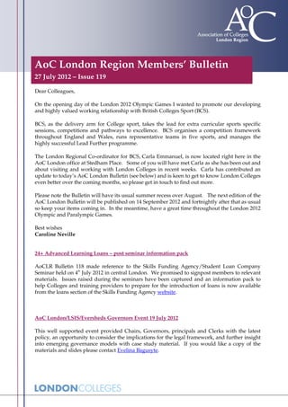 AoC London Region Members’ Bulletin
27 July 2012 – Issue 119

Dear Colleagues,

On the opening day of the London 2012 Olympic Games I wanted to promote our developing
and highly valued working relationship with British Colleges Sport (BCS).

BCS, as the delivery arm for College sport, takes the lead for extra curricular sports specific
sessions, competitions and pathways to excellence. BCS organises a competition framework
throughout England and Wales, runs representative teams in five sports, and manages the
highly successful Lead Further programme.

The London Regional Co-ordinator for BCS, Carla Emmanuel, is now located right here in the
AoC London office at Stedham Place. Some of you will have met Carla as she has been out and
about visiting and working with London Colleges in recent weeks. Carla has contributed an
update to today’s AoC London Bulletin (see below) and is keen to get to know London Colleges
even better over the coming months, so please get in touch to find out more.

Please note the Bulletin will have its usual summer recess over August. The next edition of the
AoC London Bulletin will be published on 14 September 2012 and fortnightly after that as usual
so keep your items coming in. In the meantime, have a great time throughout the London 2012
Olympic and Paralympic Games.

Best wishes
Caroline Neville


24+ Advanced Learning Loans – post seminar information pack

AoCLR Bulletin 118 made reference to the Skills Funding Agency/Student Loan Company
                  th
Seminar held on 4 July 2012 in central London. We promised to signpost members to relevant
materials. Issues raised during the seminars have been captured and an information pack to
help Colleges and training providers to prepare for the introduction of loans is now available
from the loans section of the Skills Funding Agency website.



AoC London/LSIS/Eversheds Governors Event 19 July 2012

This well supported event provided Chairs, Governors, principals and Clerks with the latest
policy, an opportunity to consider the implications for the legal framework, and further insight
into emerging governance models with case study material. If you would like a copy of the
materials and slides please contact Evelina Bagusyte.
 