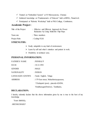  Trained on “Embedded System” at VI Microsystems, Chennai.
 Gathered knowledge on “Fundamentals of Telecom” held at BSNL, Tirunelveli.
 Participated at “Robotic Workshop” held at PSG College, Coimbatore.
Academic Project :
Title of the Project : Effective and Efficient Approach for Power
Reduction by Using Multi-Bit Flip-Flops
Team size : Three members
Project Role : Coding-VLSI
STRENGTHS:
 Easily adaptable to any kind of environment.
 Learn by self and other’s mistakes and patient in work.
 Flexibility in technical area.
PERSONAL INFORMATION:
FATHER’S NAME : PONRAJ P
D.O.B : 18.12.1992
GENDER : MALE
NATIONALITY : INDIAN
LANGUAGES KNOWN : Tamil, English, Telugu
ADDRESS : 1/79 East street, Melachinniayapuram,
T.Sedapatti (post), pincode-626204,
Virudhunagar(District), Tamilnadu.
DECLARATION:
I hereby solemnly declare that the above information given by me is true to the best of my
knowledge
Yours faithfully,
ARUNKUMAR.P
 