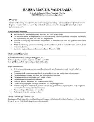 RAISSA MARIE B. VALDERAMA
80 St. Jude St., Perpetual Village, Pulanglupa, Piñas City
09263393025|raissamarievalderama@gmail.com
Objective
Driven, hard-working and self-motivated Electronics Engineer seeking a career as a Software Quality Assurance
Engineer where my skills and knowledge can be fully utilized and further developed to attain high level of
performance in work.
Professional Summary
 Software Quality Assurance Engineer with over two years of experience.
 Full software system development life cycle understanding, including planning, designing, developing
and implementing test plans, test cases and test processes.
 Proficient in analyzing the functional requirements to formulate test cases and perform manual test
execution.
 Ability to effectively communicate testing activities and issues, both in oral and written formats, to all
project stakeholders.
 Electronics Engineer Licensure Examination Passer (December 2013)
Professional Experience
Canon Information Technologies Philippines, Inc.
Software Quality Assurance Engineer, May 2014 – June 2016
Role: QA/ Test Analyst/ Software Tester/ Patent Classifier
Key Responsibilities:
 Reviews technical design documents and requirements specifications to provide timely feedback to
customer
 Creates detailed, comprehensive and well-structured test cases and update them when necessary
 Prepares/Reviews software test plans, test designs and test matrices
 Prepares essential documents for every project closure
 Prepares and maintains test environments
 Identifies, records, documents and tracks software defects
 Handles multiple projects with tight time frame and competing priorities
 Performs integration, intermediate, system, functionality, performance, regression, GUI, user-acceptance
and maintenance testing for software releases
 Patent reading and training of new members
 Author project-specific training modules
Testing Methodology: V-Model, Agile
Environment/Tools Used: Microsoft Excel, Beyond Compare 3.0, Redmine, WireShark, Teledyne LeCroy, AutoIt,
Hyper-V server, Citrix XenDesktop/XenApp, Windows OS
 