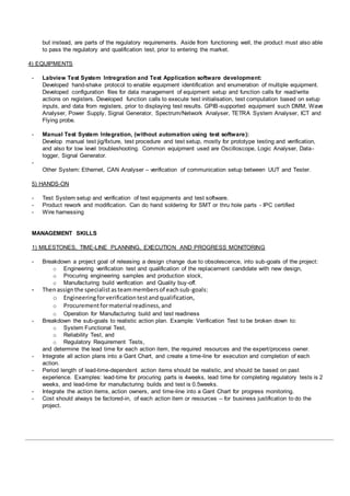 but instead, are parts of the regulatory requirements. Aside from functioning well, the product must also able
to pass the regulatory and qualification test, prior to entering the market.
4) EQUIPMENTS
- Labview Test System Intregration and Test Application software development:
Developed hand-shake protocol to enable equipment identification and enumeration of multiple equipment.
Developed configuration files for data management of equipment setup and function calls for read/write
actions on registers. Developed function calls to execute test initialisation, test computation based on setup
inputs, and data from registers, prior to displaying test results. GPIB-supported equipment such DMM, Wave
Analyser, Power Supply, Signal Generator, Spectrum/Network Analyser, TETRA System Analyser, ICT and
Flying probe.
- Manual Test System Integration, (without automation using test software):
Develop manual test jig/fixture, test procedure and test setup, mostly for prototype testing and verification,
and also for low level troubleshooting. Common equipment used are Oscilloscope, Logic Analyser, Data-
logger, Signal Generator.
-
Other System: Ethernet, CAN Analyser – verification of communication setup between UUT and Tester.
5) HANDS-ON
- Test System setup and verification of test equipments and test software.
- Product rework and modification. Can do hand soldering for SMT or thru hole parts - IPC certified
- Wire harnessing
MANAGEMENT SKILLS
1) MILESTONES, TIME-LINE PLANNING, EXECUTION AND PROGRESS MONITORING
- Breakdown a project goal of releasing a design change due to obsolescence, into sub-goals of the project:
o Engineering verification test and qualification of the replacement candidate with new design,
o Procuring engineering samples and production stock,
o Manufacturing build verification and Quality buy-off.
- Thenassignthe specialistasteammembersof eachsub-goals:
o Engineeringforverificationtestandqualification,
o Procurementformaterial readiness,and
o Operation for Manufacturing build and test readiness
- Breakdown the sub-goals to realistic action plan. Example: Verification Test to be broken down to:
o System Functional Test,
o Reliability Test, and
o Regulatory Requirement Tests,
and determine the lead time for each action item, the required resources and the expert/process owner.
- Integrate all action plans into a Gant Chart, and create a time-line for execution and completion of each
action.
- Period length of lead-time-dependent action items should be realistic, and should be based on past
experience. Examples: lead-time for procuring parts is 4weeks, lead time for completing regulatory tests is 2
weeks, and lead-time for manufacturing builds and test is 0.5weeks.
- Integrate the action items, action owners, and time-line into a Gant Chart for progress monitoring.
- Cost should always be factored-in, of each action item or resources – for business justification to do the
project.
 