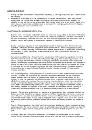 2) DRIVING THE TEAM
- Making sure every team member understand the importance of achieving the business goal – to them and to
the company.
- Alignments of action plans should be completed prior to finalising the Gant Chart – each team member
should review the 1st draft of the assigned action items, making sure the resources are available, the
capability is there, and the time-line is reasonable. Each member should raise up any concern related to the
action plan, so the action plan could be revised, or come-up with a contingency plan. Commit to the plan,
only after getting the consensus of each team.
3) WORKING WITH CROSS-FUNCTIONAL TEAM
- Business team – knowing the needs of the market and customers, is very critical, as that is how the business
makes the profit. Delivering products to customer, with satisfactory performance, and when it is requested, is
the basic of maintaining sustainable reputation, and profit. Frequent engagement with the business team is
important, as they are the expert of understanding the needs of the market and customer.
- Quality – A company reputation is most displayed by the quality of the product, then after-market service,
aside from full-filling the demands. Engagement and alignment with all 3 major Quality groups (Supplier,
Product and Customer) effectively, could significantly improve the flow of cash to the business, by predicting
and monitoring for quality road-blocks, provide predictive action plans, and immediate response on
corrective actions.
- Manufacturing and Planning – Many critical roles are played by the Manufacturing department in meeting
both the customer demands and the quality of the product. Managing the manufacturing process it-self is
already a hard job, because of the challenge in managing the technical requirements of the product and
process, and managing the people who work on the process: assemblers and technicians. They also need to
provide first level of reporting on yield issues, based manufacturing data collection and analysis. It is critical
to make sure, any process or product requirement are written clearly and precisely, to prevent delayed in
implementation due to vague instruction. Need to ensure the message conveyed, is the same as the
message understood.
- Test System Engineering – Having bad products to escape to the customers, makes bad reputation of the
company. To prevent this, only people with the correct expertise and knowledge has the capability to
develop a system which can filter out all the bad apples, before they make it to the shipping bay. It is
important to know that experts are only effective because of their systematic thought process. For them to
effectively contribute to the business, the cross-functional integration between various teams, should be
manage systematically. Data are only meaningful when they are organized and systematic, and make
sense. All the technical knowledge and expertise will be a waste, when the problem statement provided is
miss-leading. Therefore, it is important for the project coordinator, to be someone with the capability to
conceptualize a problem statement correctly, in a way that can be understood by all team members.
- Logistics – Transportation and inventory is a big deal for all big companies. Many cost saving initiatives has
focused on revising the policies and process management of their transportation and inventory. Also, many
cases of business loss were also contributed by miss-management of transportation and inventories. It is
very critical to involve Logistic in every stage of the project, because logistics knows how to make sure all
the goods are received on time, and all the products we are selling are properly packaged and shipped on
time.
- Finance – Finance people are the ones knows how the company is performing, since a business is all about
sustaining profits. The goal of a project is always about making more profit; therefore it is critical to align with
Finance on the progress of each project, and to provide the justification for both long-term and short-term
profit.
- Document Control and Configuration Management – Engineering document change process, revision
controls process, approvals of document change process; all of these are some of the very critical process
 